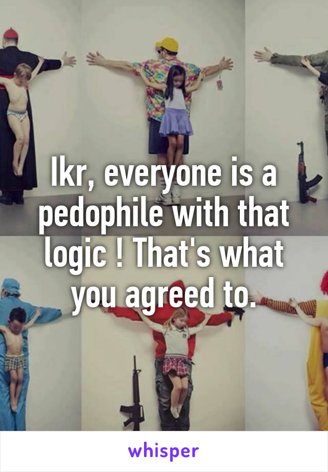 Ikr, everyone is a pedophile with that logic ! That's what you agreed to.