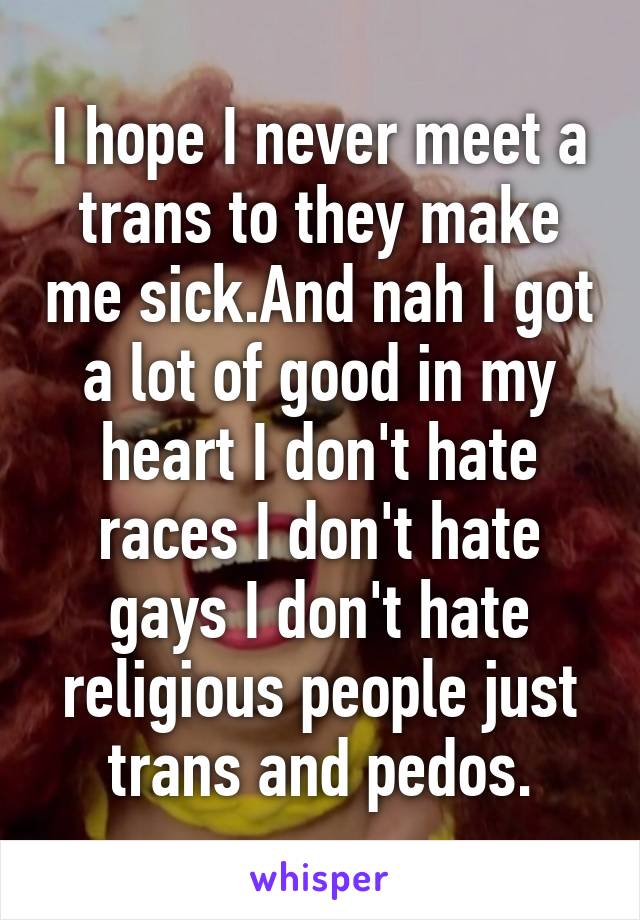 I hope I never meet a trans to they make me sick.And nah I got a lot of good in my heart I don't hate races I don't hate gays I don't hate religious people just trans and pedos.