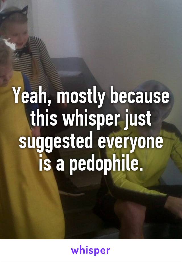 Yeah, mostly because this whisper just suggested everyone is a pedophile.