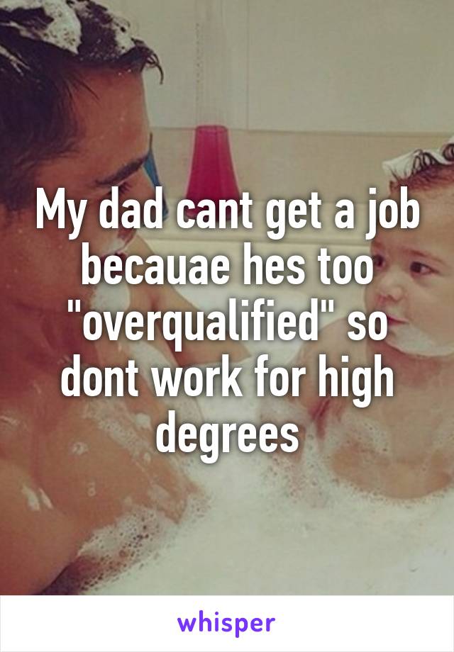 My dad cant get a job becauae hes too "overqualified" so dont work for high degrees