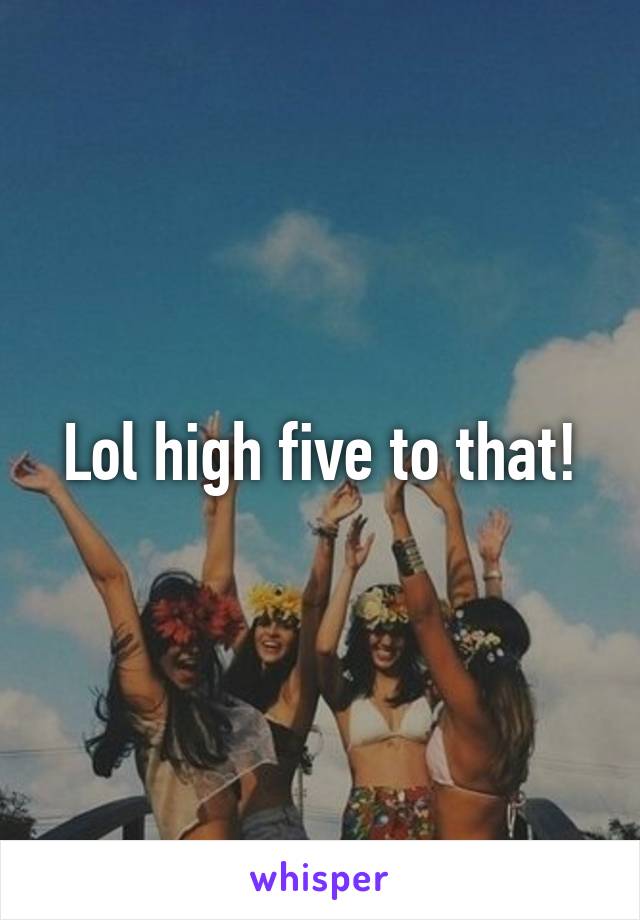 Lol high five to that!