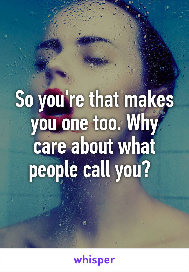 So you're that makes you one too. Why care about what people call you?  