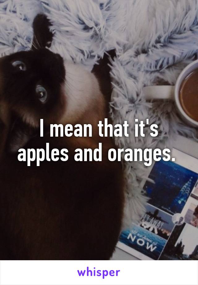 I mean that it's apples and oranges. 