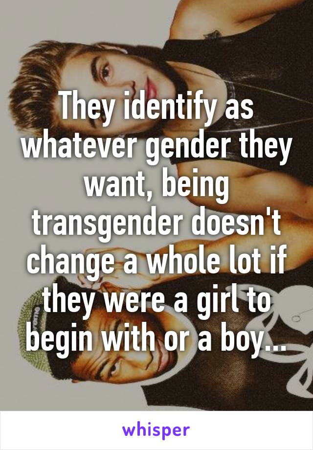 They identify as whatever gender they want, being transgender doesn't change a whole lot if they were a girl to begin with or a boy...