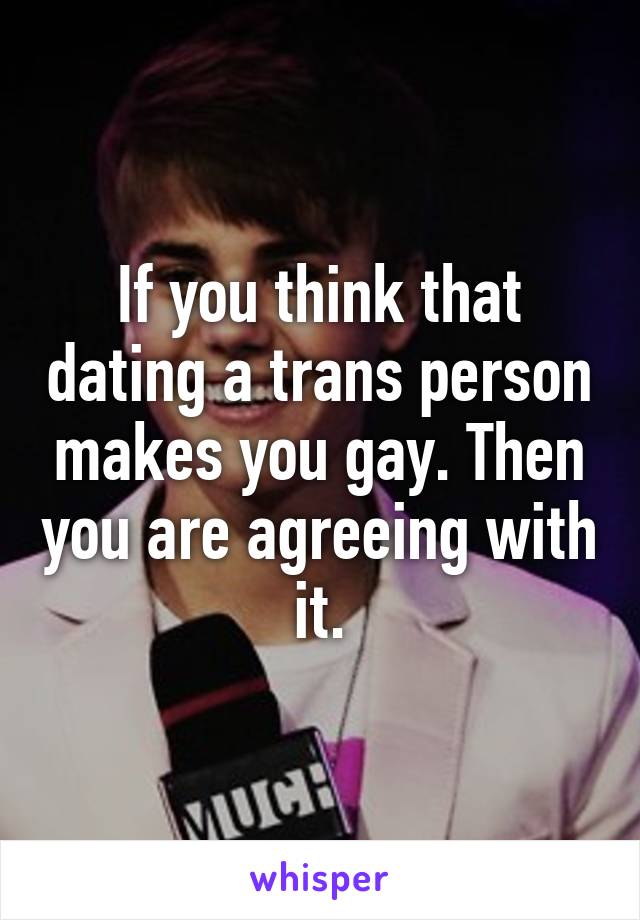 If you think that dating a trans person makes you gay. Then you are agreeing with it.