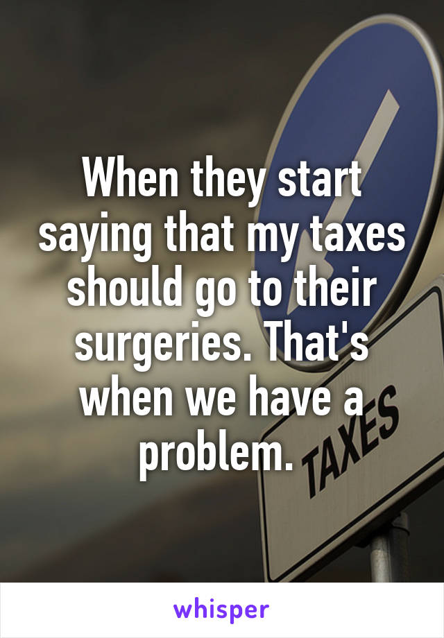 When they start saying that my taxes should go to their surgeries. That's when we have a problem. 