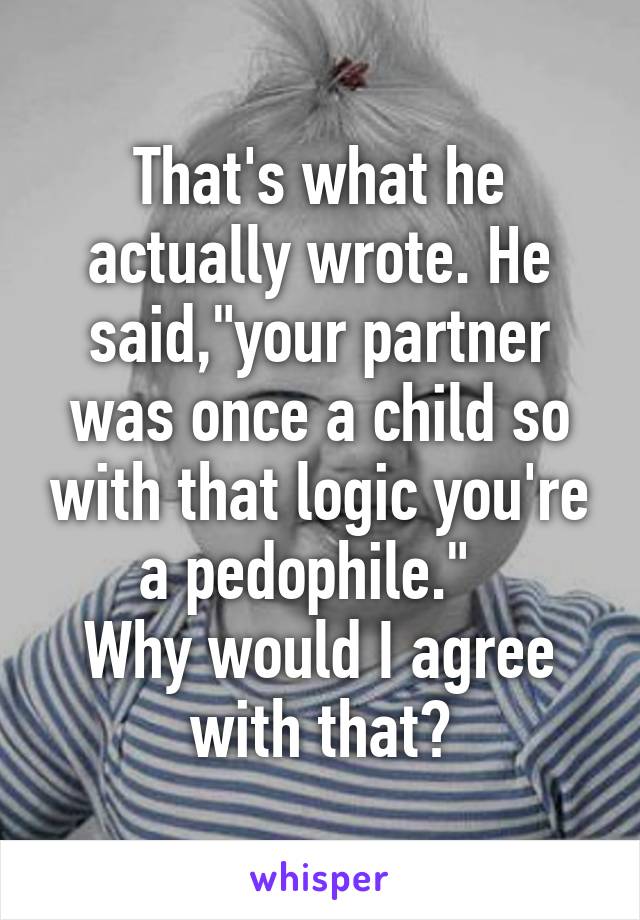 That's what he actually wrote. He said,"your partner was once a child so with that logic you're a pedophile."  
Why would I agree with that?