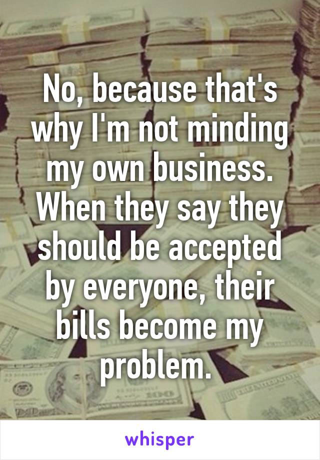 No, because that's why I'm not minding my own business. When they say they should be accepted by everyone, their bills become my problem. 