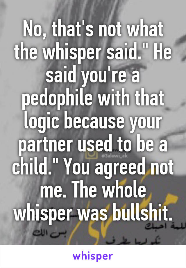 No, that's not what the whisper said." He said you're a pedophile with that logic because your partner used to be a child." You agreed not me. The whole whisper was bullshit. 