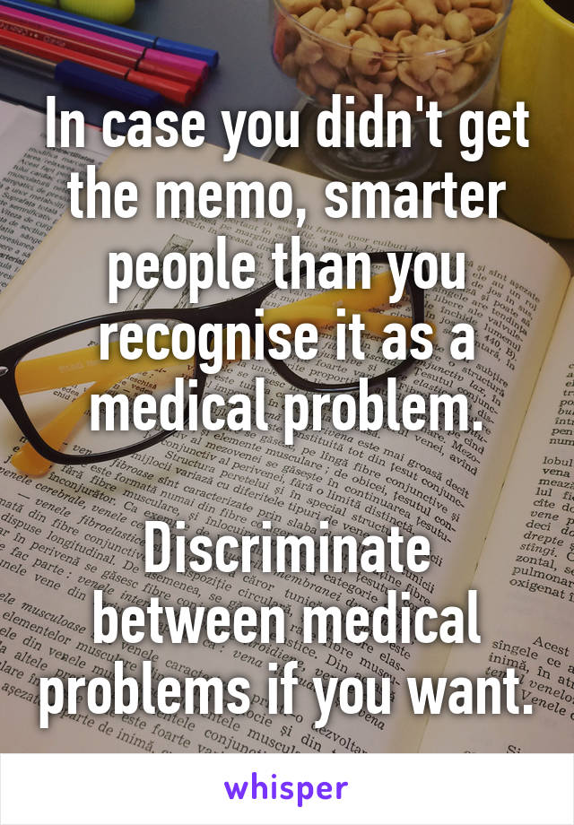 In case you didn't get the memo, smarter people than you recognise it as a medical problem.

Discriminate between medical problems if you want.