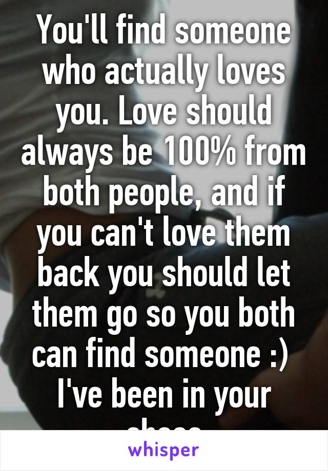 You'll find someone who actually loves you. Love should always be 100% from both people, and if you can't love them back you should let them go so you both can find someone :)  I've been in your shoes