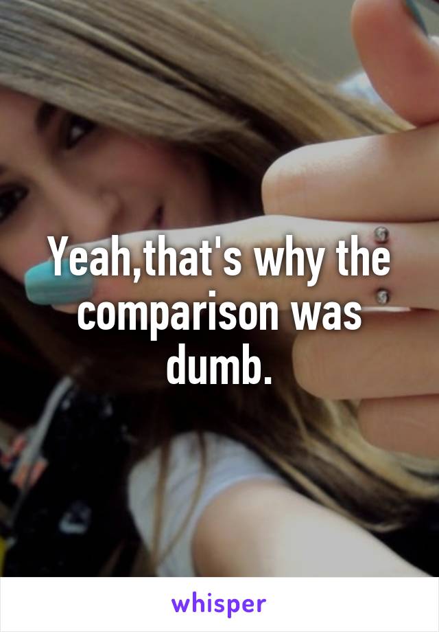 Yeah,that's why the comparison was dumb.