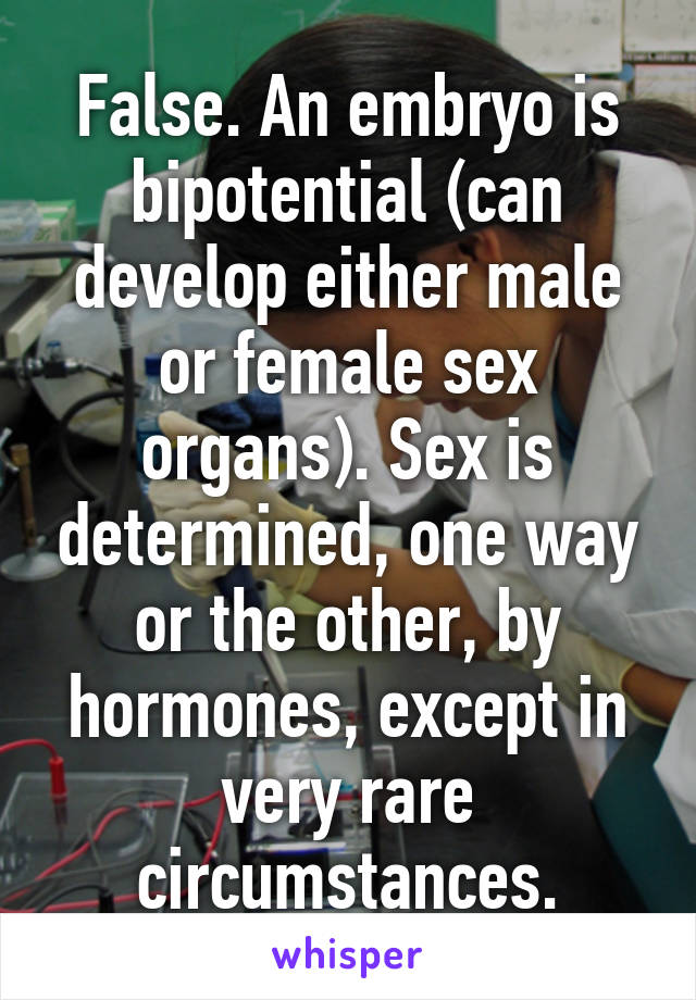 False. An embryo is bipotential (can develop either male or female sex organs). Sex is determined, one way or the other, by hormones, except in very rare circumstances.