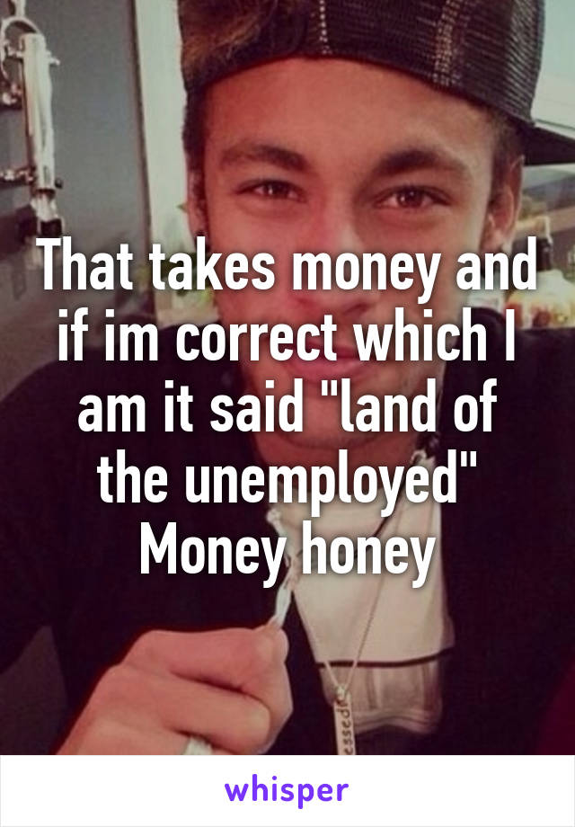 That takes money and if im correct which I am it said "land of the unemployed"
Money honey