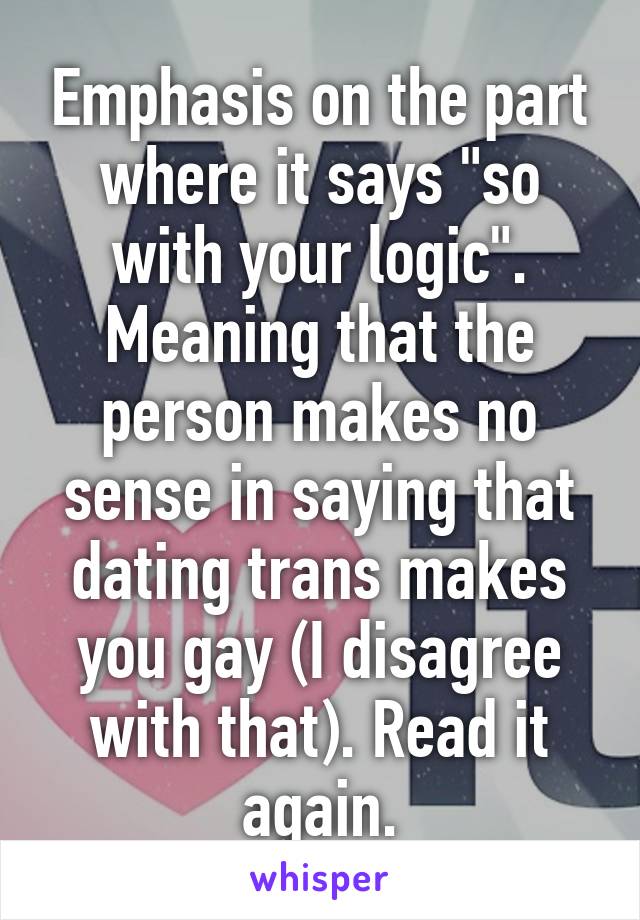 Emphasis on the part where it says "so with your logic". Meaning that the person makes no sense in saying that dating trans makes you gay (I disagree with that). Read it again.