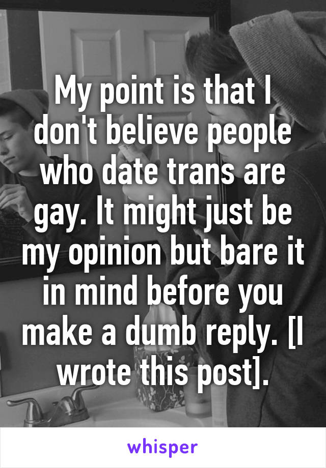 My point is that I don't believe people who date trans are gay. It might just be my opinion but bare it in mind before you make a dumb reply. [I wrote this post].
