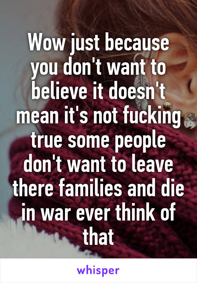 Wow just because you don't want to believe it doesn't mean it's not fucking true some people don't want to leave there families and die in war ever think of that