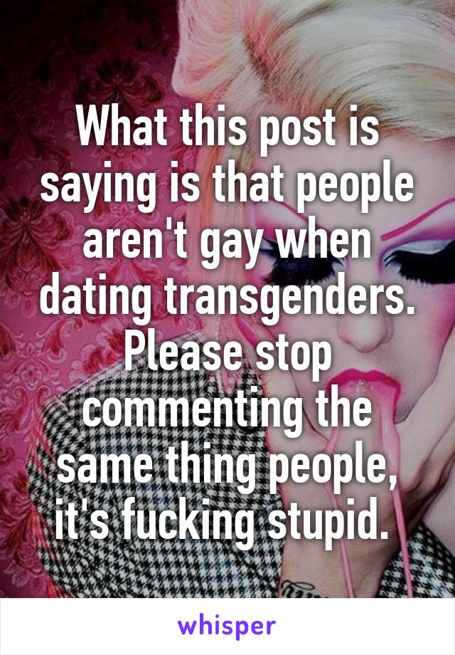 What this post is saying is that people aren't gay when dating transgenders. Please stop commenting the same thing people, it's fucking stupid. 