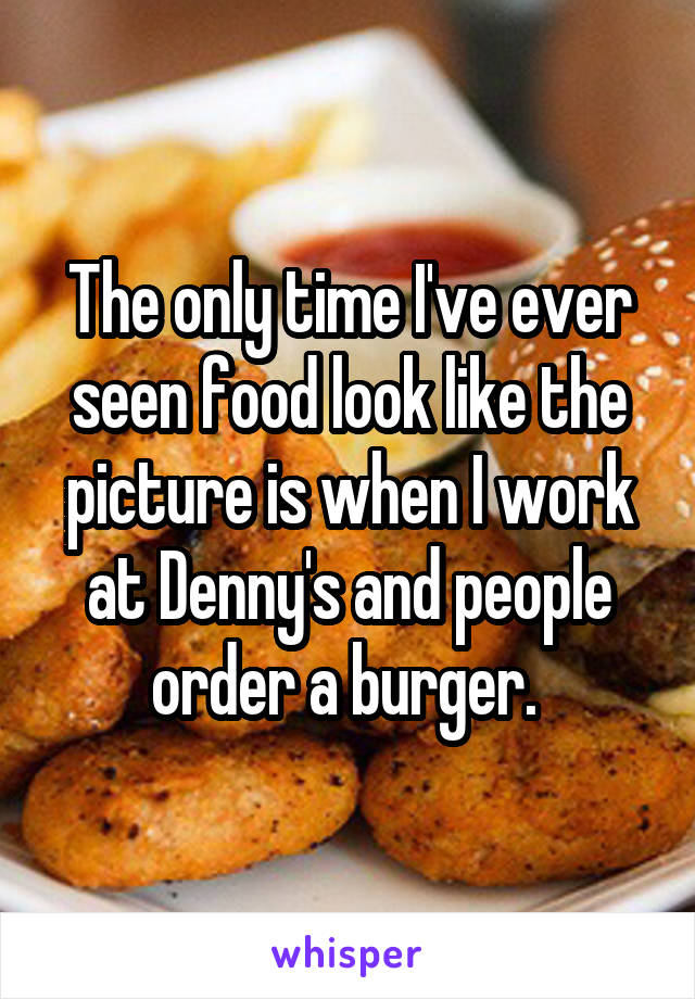 The only time I've ever seen food look like the picture is when I work at Denny's and people order a burger. 