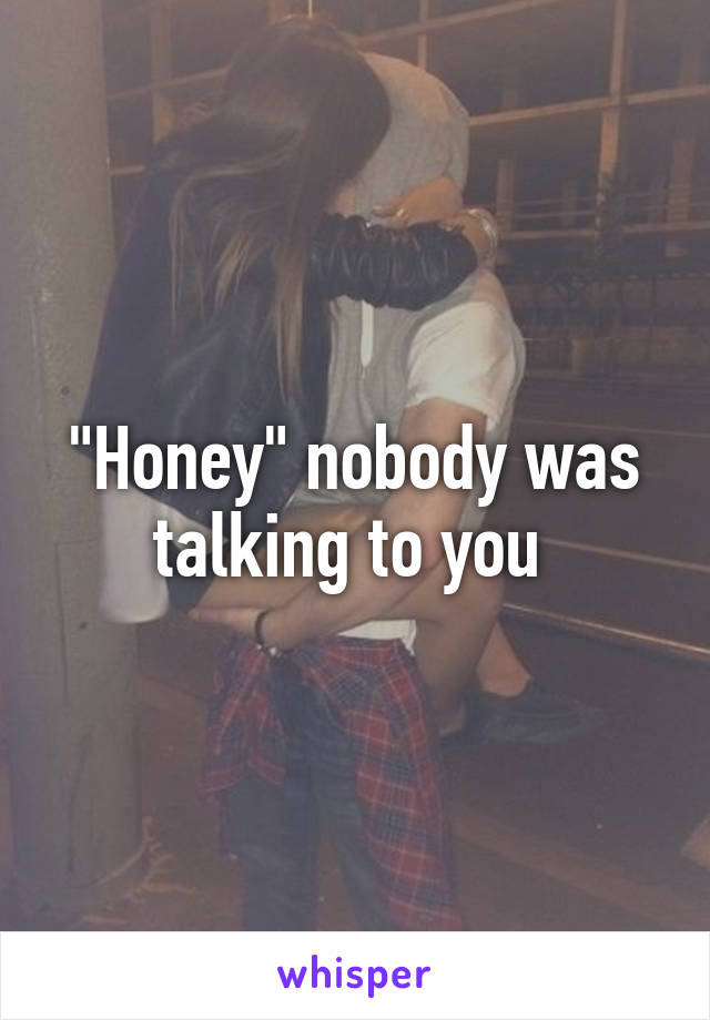 "Honey" nobody was talking to you 