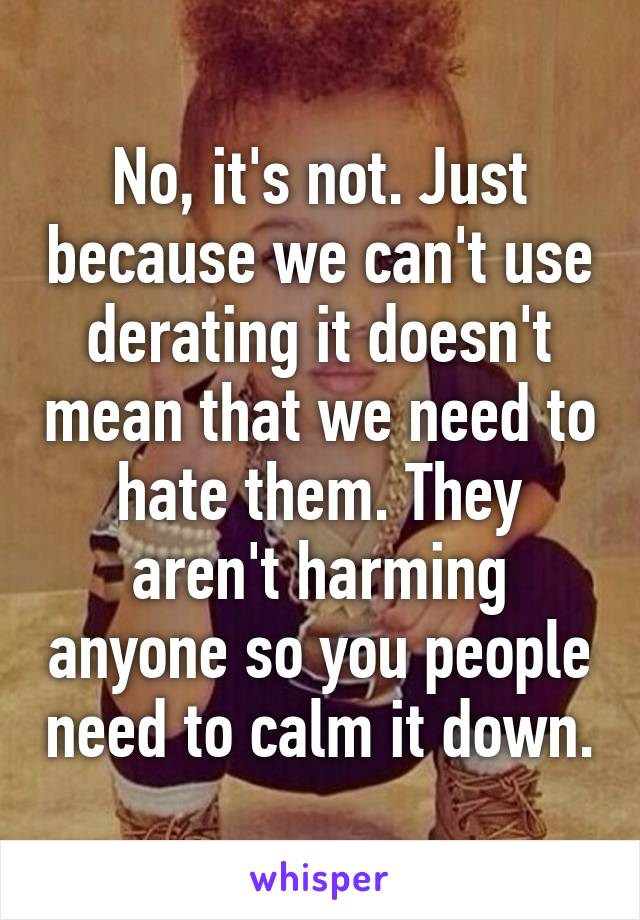 No, it's not. Just because we can't use derating it doesn't mean that we need to hate them. They aren't harming anyone so you people need to calm it down.