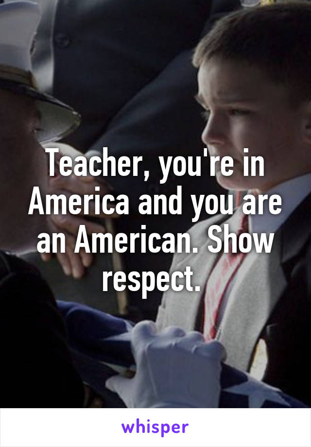 Teacher, you're in America and you are an American. Show respect. 