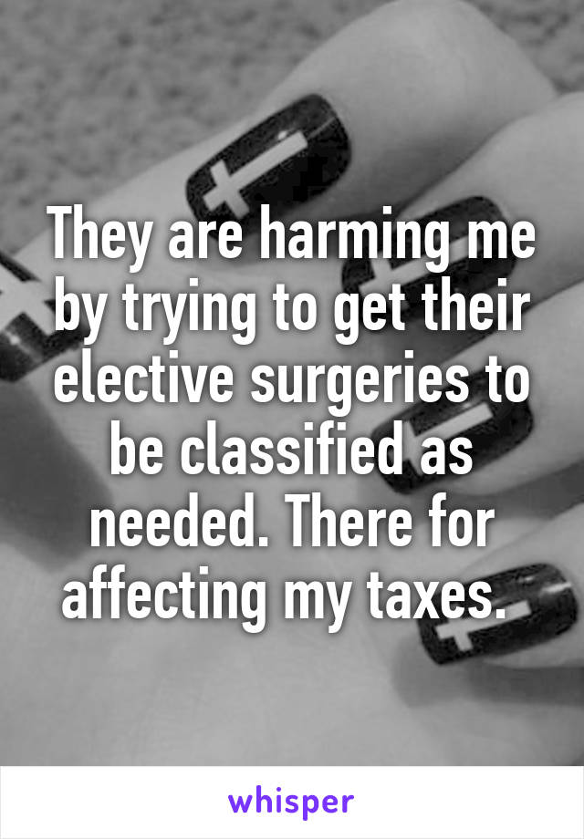 They are harming me by trying to get their elective surgeries to be classified as needed. There for affecting my taxes. 