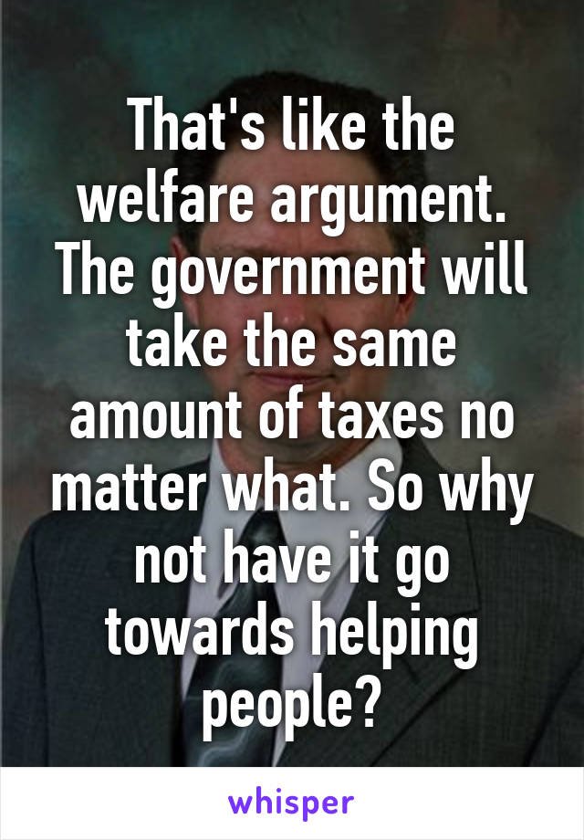 That's like the welfare argument. The government will take the same amount of taxes no matter what. So why not have it go towards helping people?