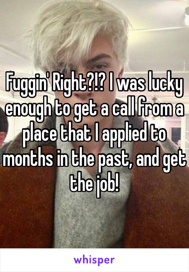 Fuggin' Right?!? I was lucky enough to get a call from a place that I applied to months in the past, and get the job!