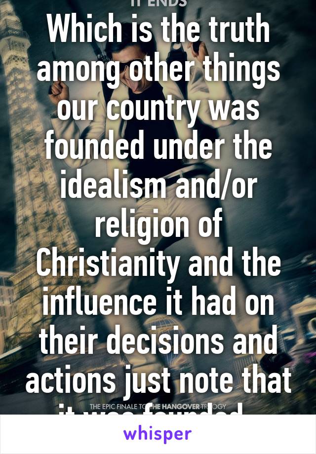 Which is the truth among other things our country was founded under the idealism and/or religion of Christianity and the influence it had on their decisions and actions just note that it was founded..