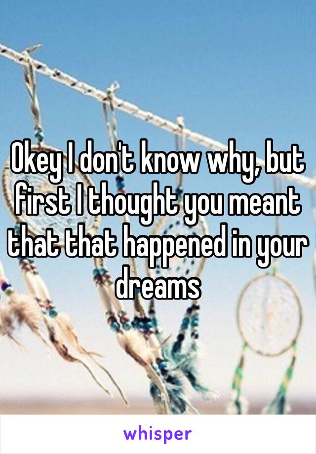 Okey I don't know why, but first I thought you meant that that happened in your dreams 