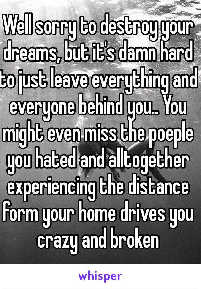 Well sorry to destroy your dreams, but it's damn hard to just leave everything and everyone behind you.. You might even miss the poeple you hated and alltogether experiencing the distance form your home drives you crazy and broken