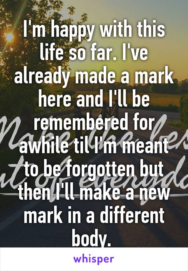 I'm happy with this life so far. I've already made a mark here and I'll be remembered for awhile til I'm meant to be forgotten but then I'll make a new mark in a different body. 