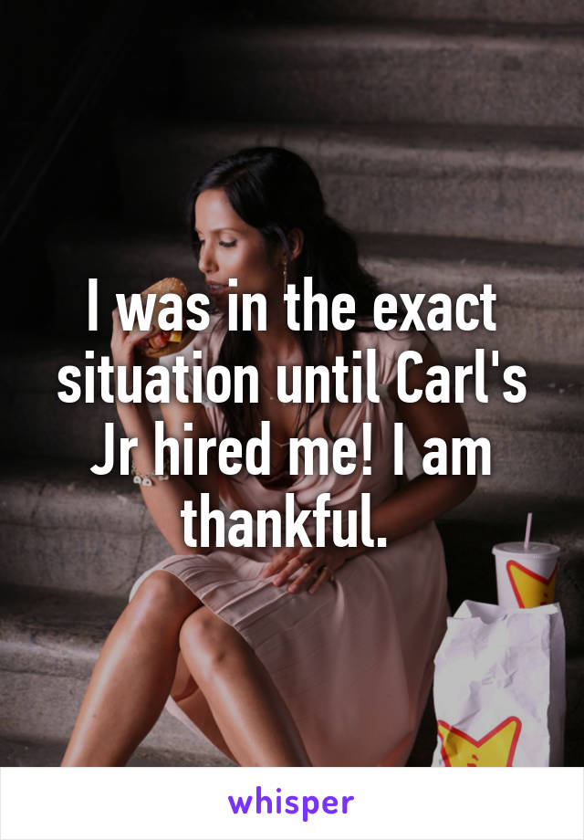 I was in the exact situation until Carl's Jr hired me! I am thankful. 