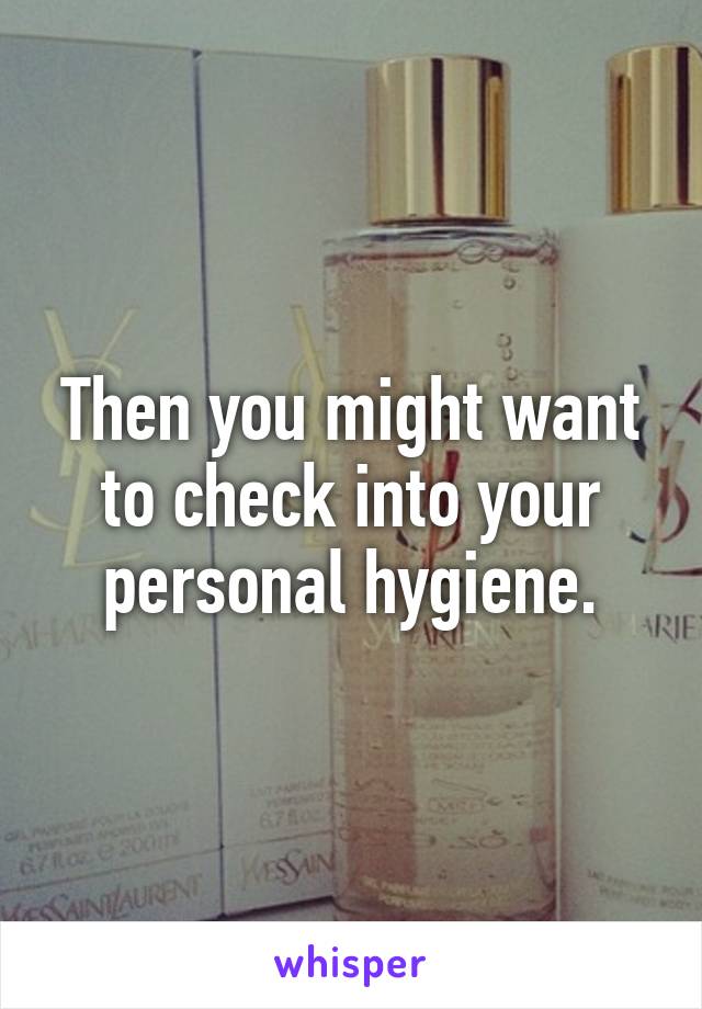 Then you might want to check into your personal hygiene.