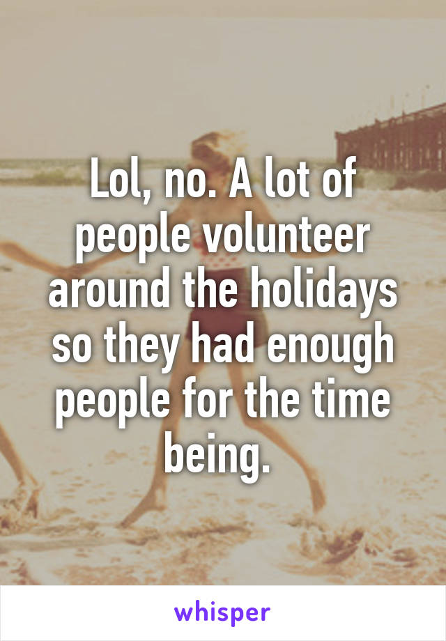 Lol, no. A lot of people volunteer around the holidays so they had enough people for the time being. 