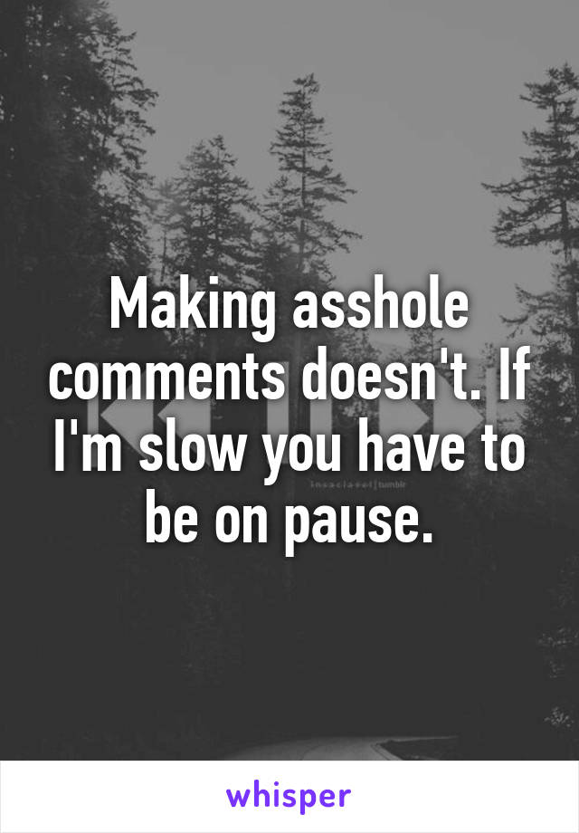 Making asshole comments doesn't. If I'm slow you have to be on pause.