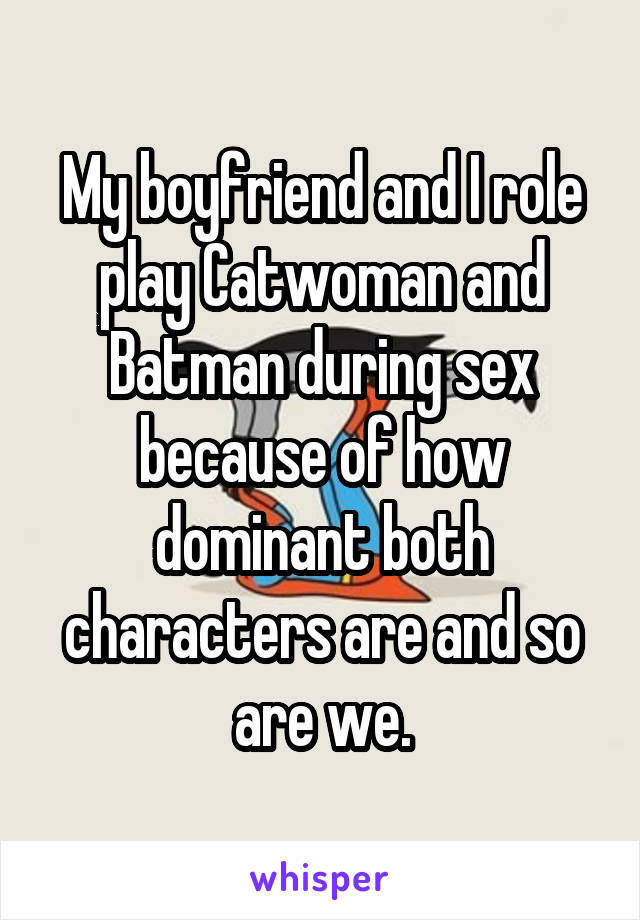 My boyfriend and I role play Catwoman and Batman during sex because of how dominant both characters are and so are we.