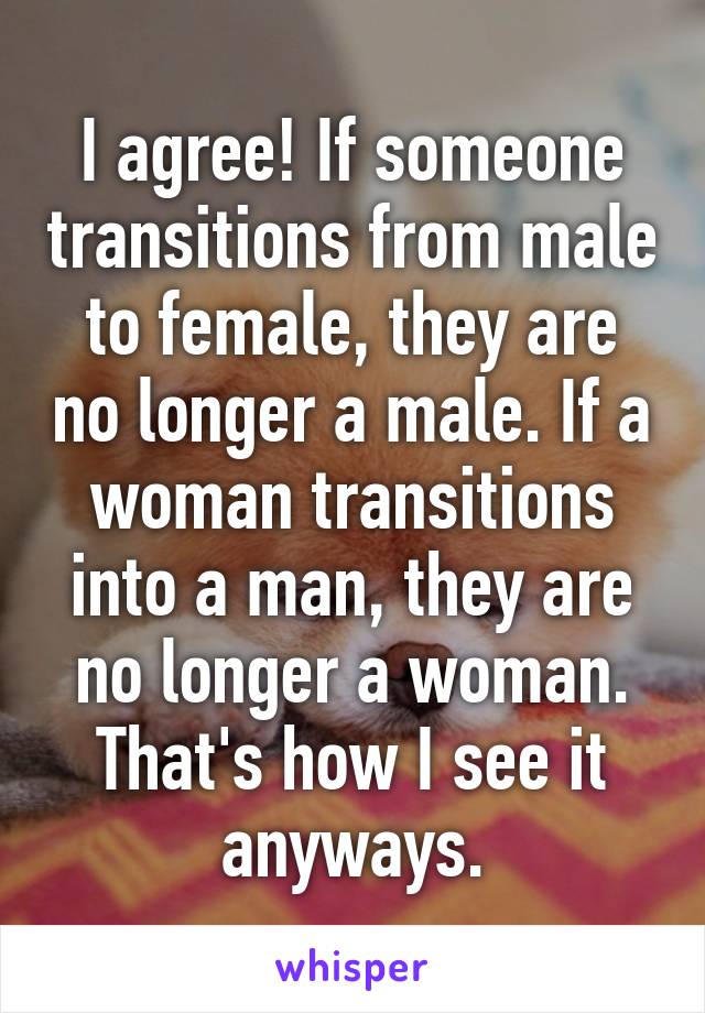 I agree! If someone transitions from male to female, they are no longer a male. If a woman transitions into a man, they are no longer a woman. That's how I see it anyways.