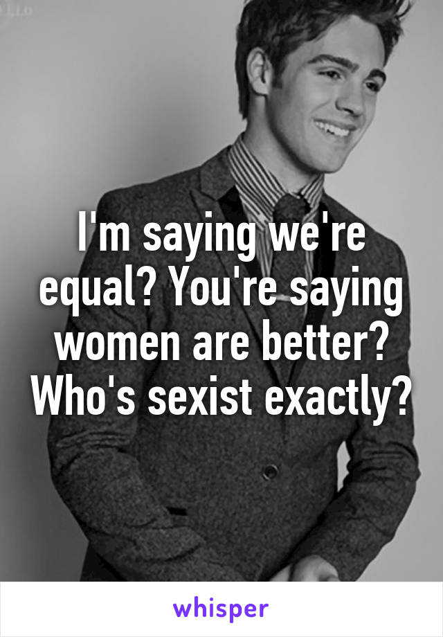 I'm saying we're equal? You're saying women are better? Who's sexist exactly?