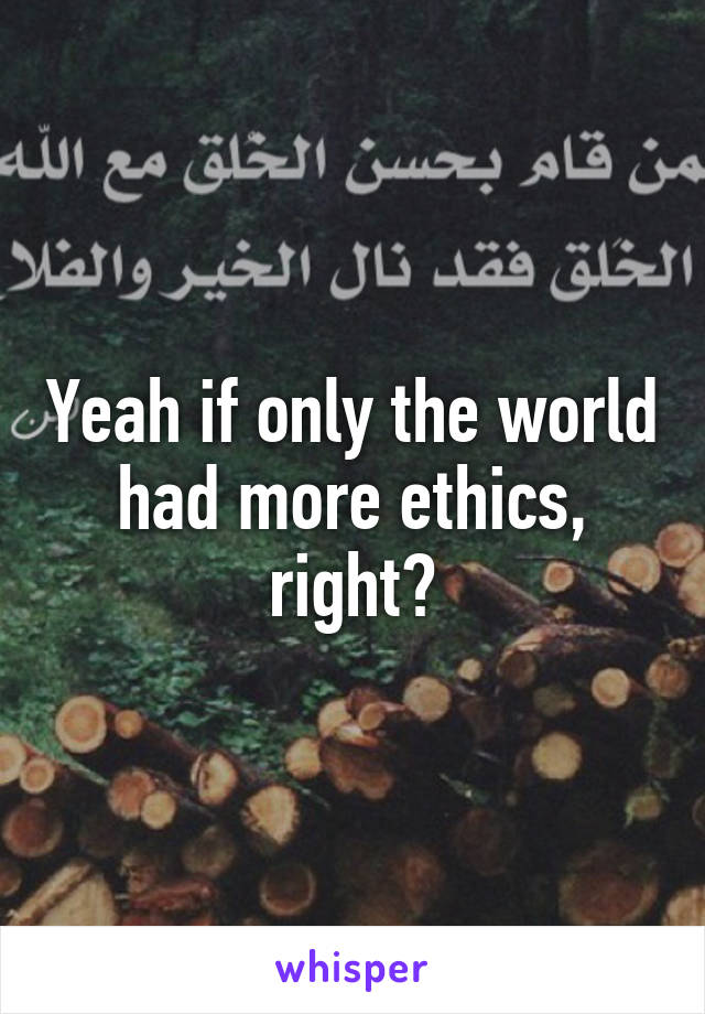 Yeah if only the world had more ethics, right?