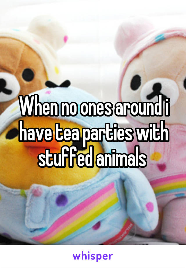 When no ones around i have tea parties with stuffed animals 
