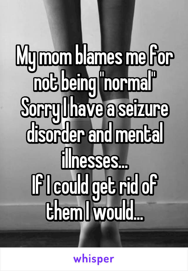My mom blames me for not being "normal"
Sorry I have a seizure disorder and mental illnesses...
If I could get rid of them I would...