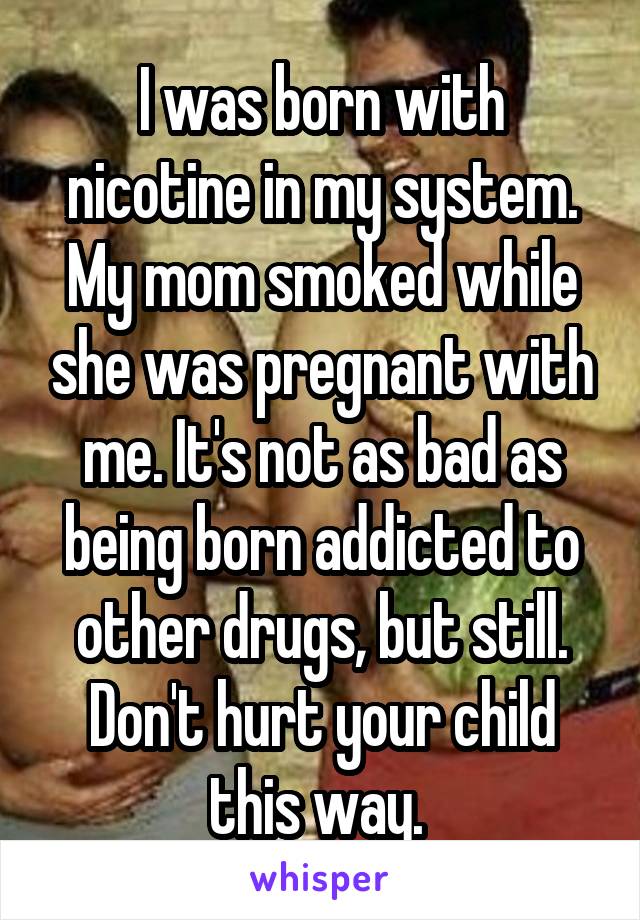 I was born with nicotine in my system. My mom smoked while she was pregnant with me. It's not as bad as being born addicted to other drugs, but still. Don't hurt your child this way. 
