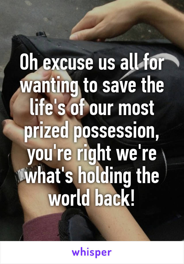 Oh excuse us all for wanting to save the life's of our most prized possession, you're right we're what's holding the world back!