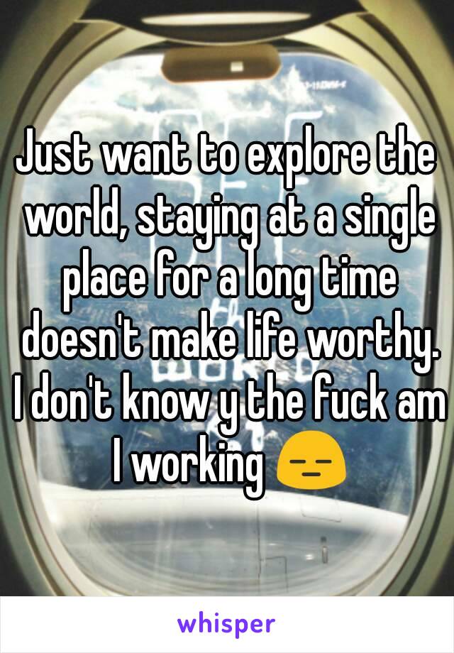 Just want to explore the world, staying at a single place for a long time doesn't make life worthy. I don't know y the fuck am I working 😑