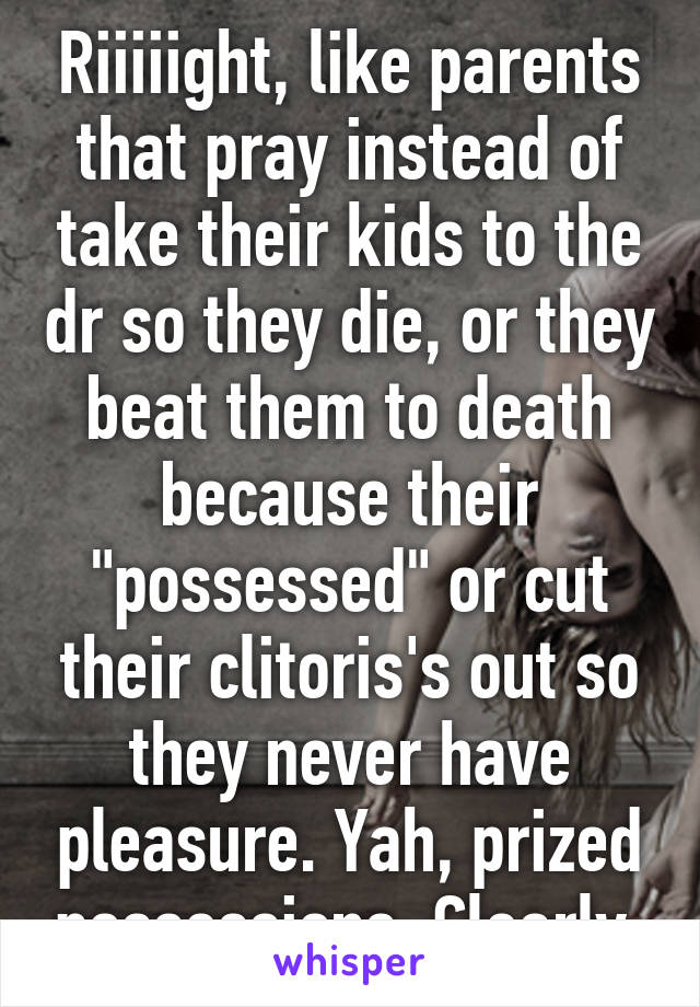 Riiiiight, like parents that pray instead of take their kids to the dr so they die, or they beat them to death because their "possessed" or cut their clitoris's out so they never have pleasure. Yah, prized possessions. Clearly.