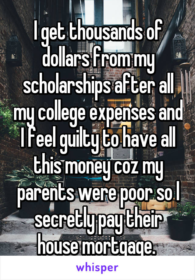 I get thousands of dollars from my scholarships after all my college expenses and I feel guilty to have all this money coz my parents were poor so I secretly pay their house mortgage. 