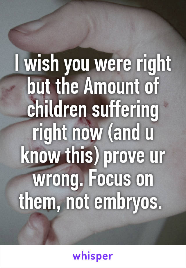 I wish you were right but the Amount of children suffering right now (and u know this) prove ur wrong. Focus on them, not embryos. 