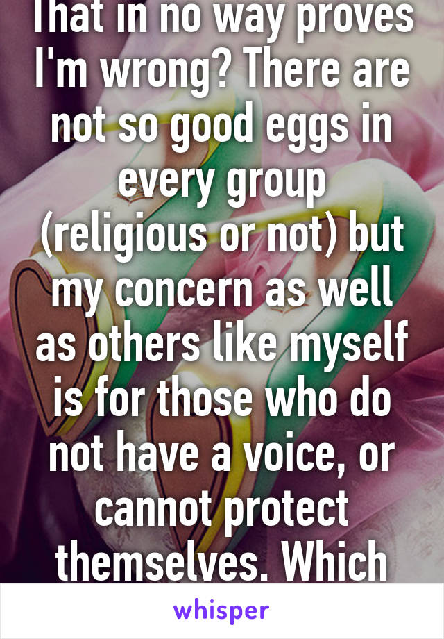 That in no way proves I'm wrong? There are not so good eggs in every group (religious or not) but my concern as well as others like myself is for those who do not have a voice, or cannot protect themselves. Which includes abused kids